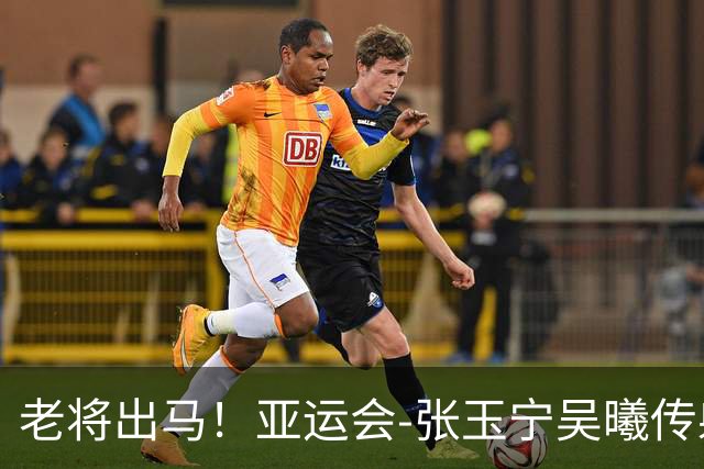 老将出马！亚运会-张玉宁吴曦传射 U23国足2-1逆转朝鲜开门红